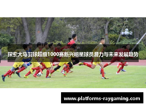 探索大马羽球超级1000赛新兴明星球员潜力与未来发展趋势