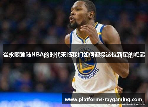 崔永熙登陆NBA的时代来临我们如何迎接这位新星的崛起