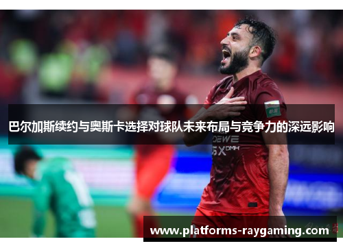 巴尔加斯续约与奥斯卡选择对球队未来布局与竞争力的深远影响