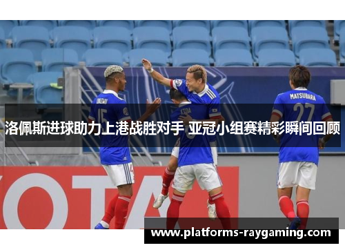 洛佩斯进球助力上港战胜对手 亚冠小组赛精彩瞬间回顾