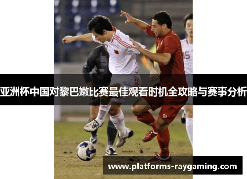 亚洲杯中国对黎巴嫩比赛最佳观看时机全攻略与赛事分析