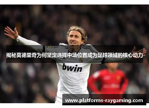揭秘莫德里奇为何坚定选择中场位置成为足球领域的核心动力