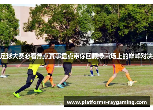 足球大赛必看焦点赛事盘点带你回顾绿茵场上的巅峰对决