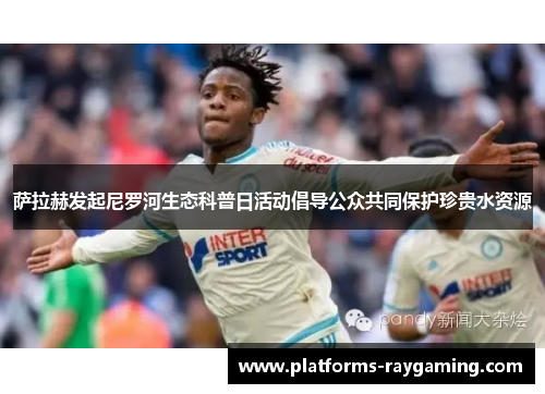 萨拉赫发起尼罗河生态科普日活动倡导公众共同保护珍贵水资源