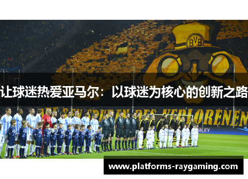 让球迷热爱亚马尔:以球迷为核心的创新之路 让球迷热爱亚马尔:以球迷为核心的创新之路