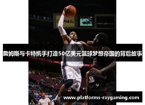 詹姆斯与卡特携手打造50亿美元篮球梦想帝国的背后故事 詹姆斯与卡特携手打造50亿美元篮球梦想帝国的背后故事