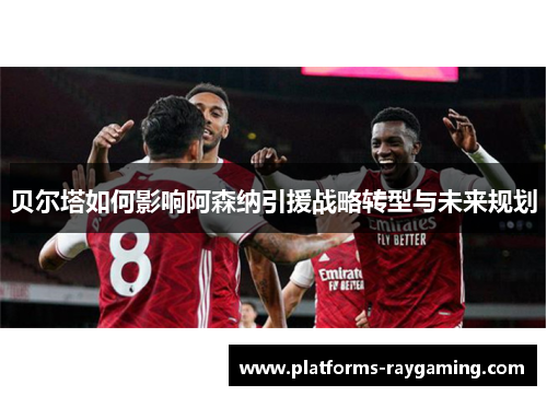 贝尔塔如何影响阿森纳引援战略转型与未来规划 贝尔塔如何影响阿森纳引援战略转型与未来规划