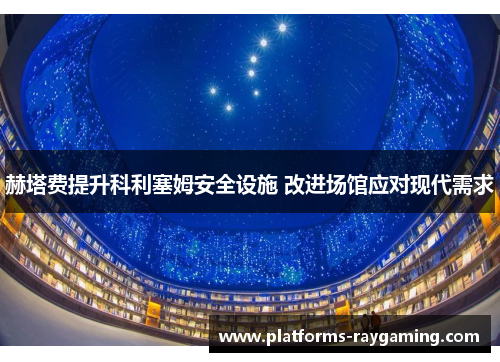 赫塔费提升科利塞姆安全设施 改进场馆应对现代需求 赫塔费提升科利塞姆安全设施 改进场馆应对现代需求