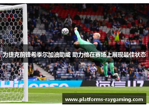 为捷克前锋希季尔加油助威 助力他在赛场上展现最佳状态