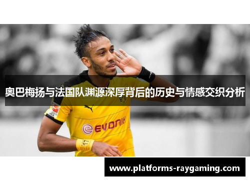 奥巴梅扬与法国队渊源深厚背后的历史与情感交织分析