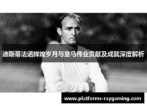 迪斯蒂法诺辉煌岁月与皇马伟业贡献及成就深度解析 迪斯蒂法诺辉煌岁月与皇马伟业贡献及成就深度解析