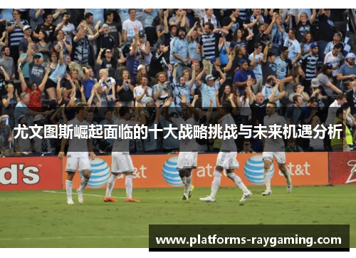 尤文图斯崛起面临的十大战略挑战与未来机遇分析