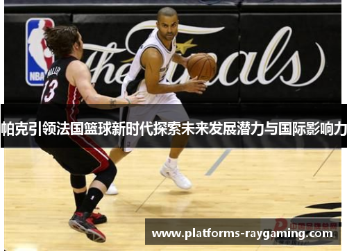 帕克引领法国篮球新时代探索未来发展潜力与国际影响力