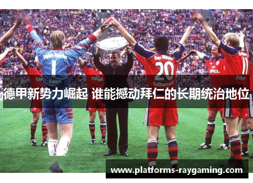 德甲新势力崛起 谁能撼动拜仁的长期统治地位 德甲新势力崛起 谁能撼动拜仁的长期统治地位
